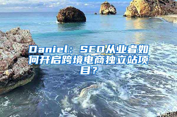 Daniel：SEO从业者如何开启跨境电商独立站项目？