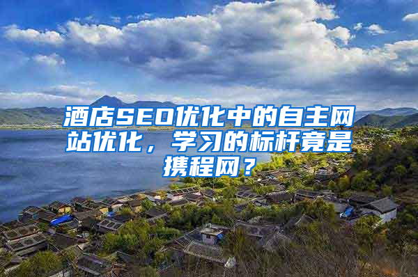 酒店SEO优化中的自主网站优化，学习的标杆竟是携程网？