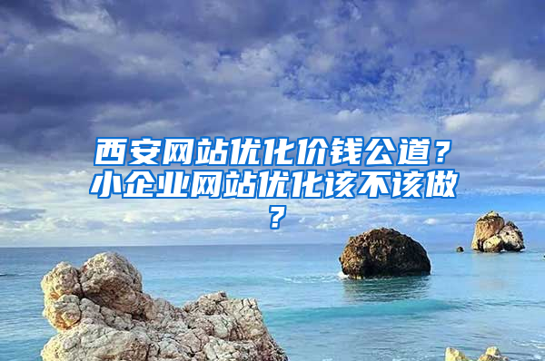 西安网站优化价钱公道？小企业网站优化该不该做？