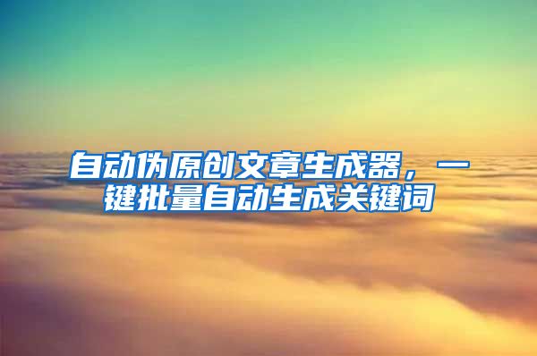 自动伪原创文章生成器，一键批量自动生成关键词
