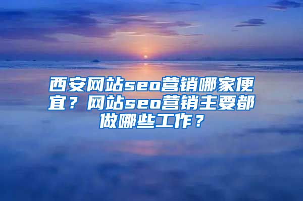 西安网站seo营销哪家便宜？网站seo营销主要都做哪些工作？