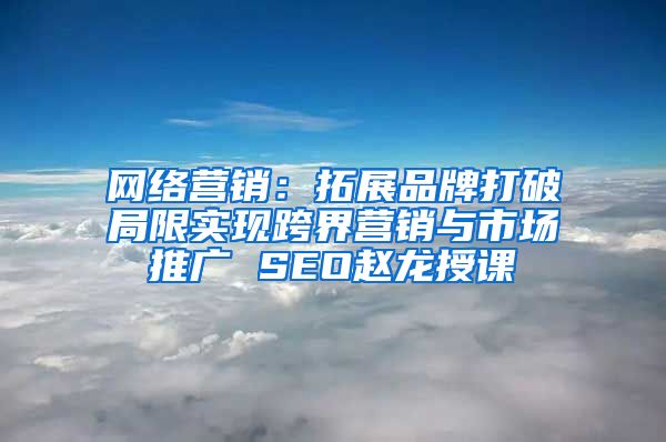 网络营销：拓展品牌打破局限实现跨界营销与市场推广 SEO赵龙授课