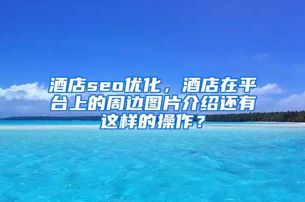 酒店seo优化，酒店在平台上的周边图片介绍还有这样的操作？